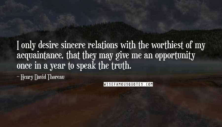 Henry David Thoreau Quotes: I only desire sincere relations with the worthiest of my acquaintance, that they may give me an opportunity once in a year to speak the truth.