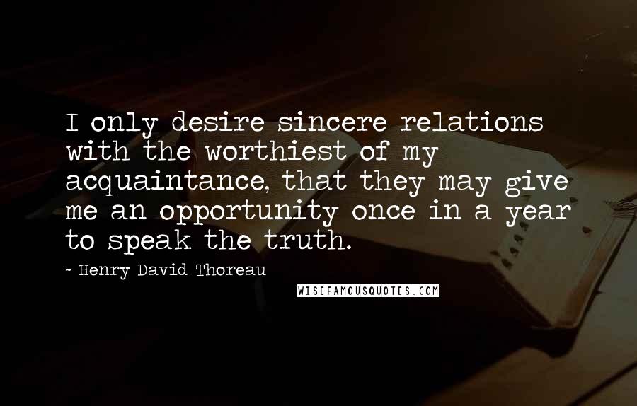 Henry David Thoreau Quotes: I only desire sincere relations with the worthiest of my acquaintance, that they may give me an opportunity once in a year to speak the truth.