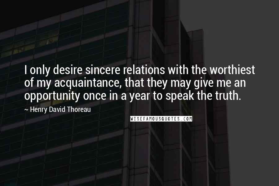 Henry David Thoreau Quotes: I only desire sincere relations with the worthiest of my acquaintance, that they may give me an opportunity once in a year to speak the truth.