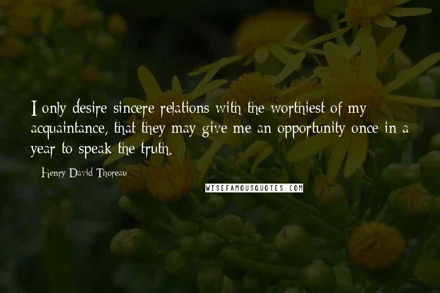 Henry David Thoreau Quotes: I only desire sincere relations with the worthiest of my acquaintance, that they may give me an opportunity once in a year to speak the truth.