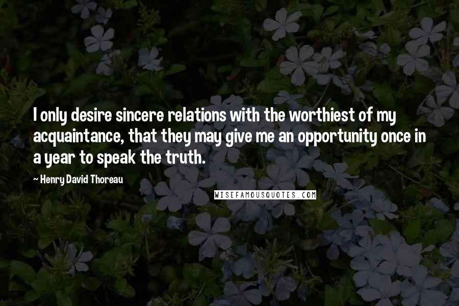 Henry David Thoreau Quotes: I only desire sincere relations with the worthiest of my acquaintance, that they may give me an opportunity once in a year to speak the truth.