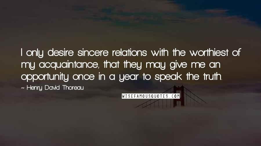 Henry David Thoreau Quotes: I only desire sincere relations with the worthiest of my acquaintance, that they may give me an opportunity once in a year to speak the truth.