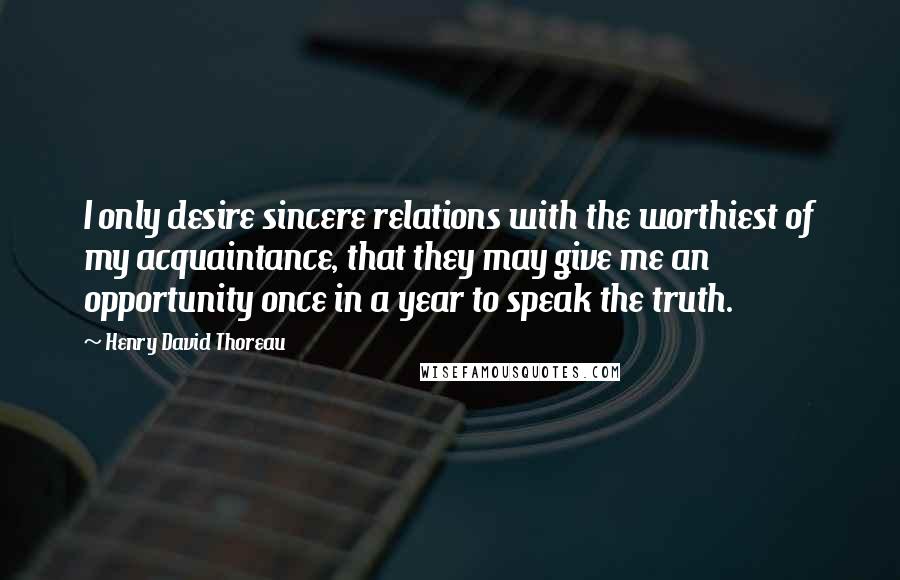 Henry David Thoreau Quotes: I only desire sincere relations with the worthiest of my acquaintance, that they may give me an opportunity once in a year to speak the truth.