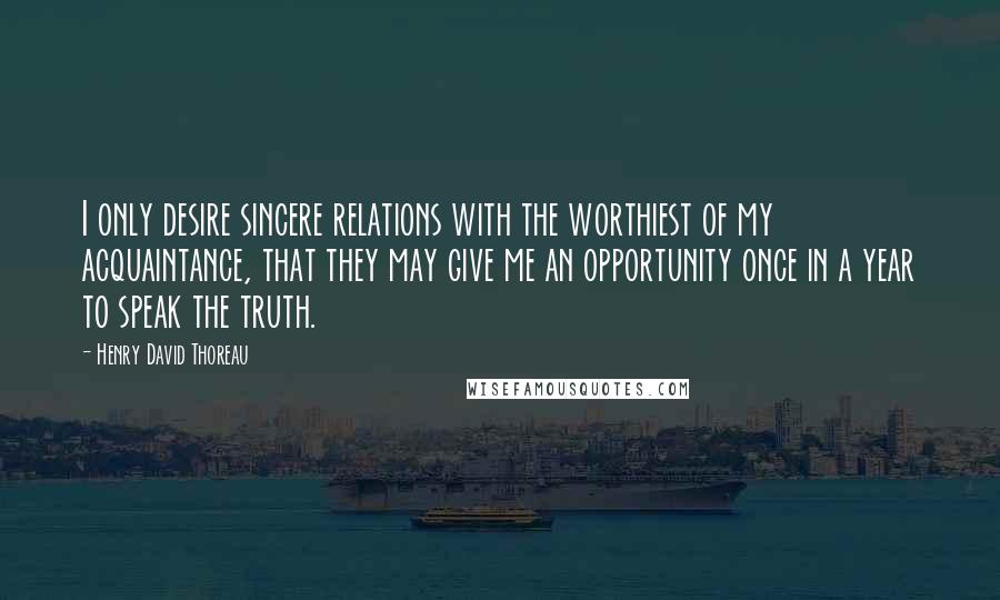 Henry David Thoreau Quotes: I only desire sincere relations with the worthiest of my acquaintance, that they may give me an opportunity once in a year to speak the truth.