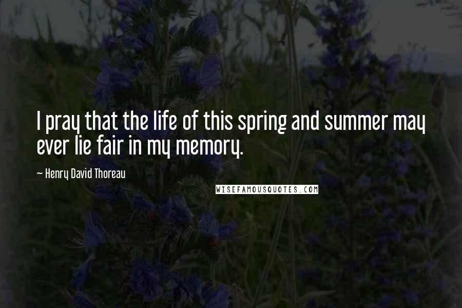 Henry David Thoreau Quotes: I pray that the life of this spring and summer may ever lie fair in my memory.