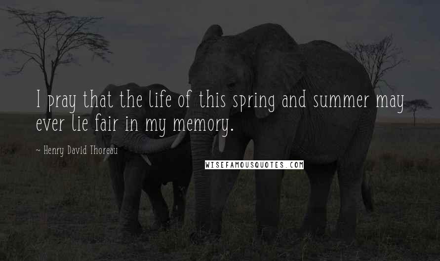 Henry David Thoreau Quotes: I pray that the life of this spring and summer may ever lie fair in my memory.