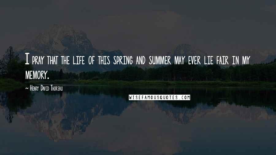Henry David Thoreau Quotes: I pray that the life of this spring and summer may ever lie fair in my memory.
