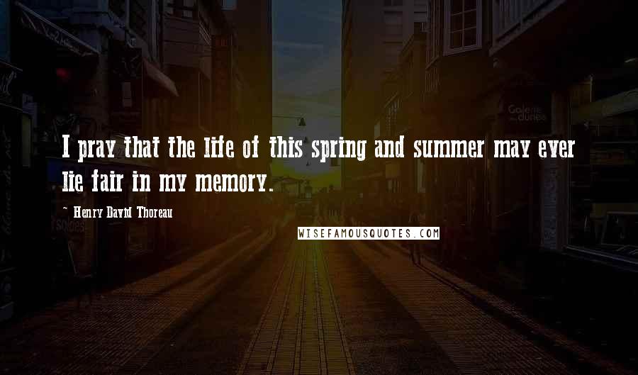 Henry David Thoreau Quotes: I pray that the life of this spring and summer may ever lie fair in my memory.