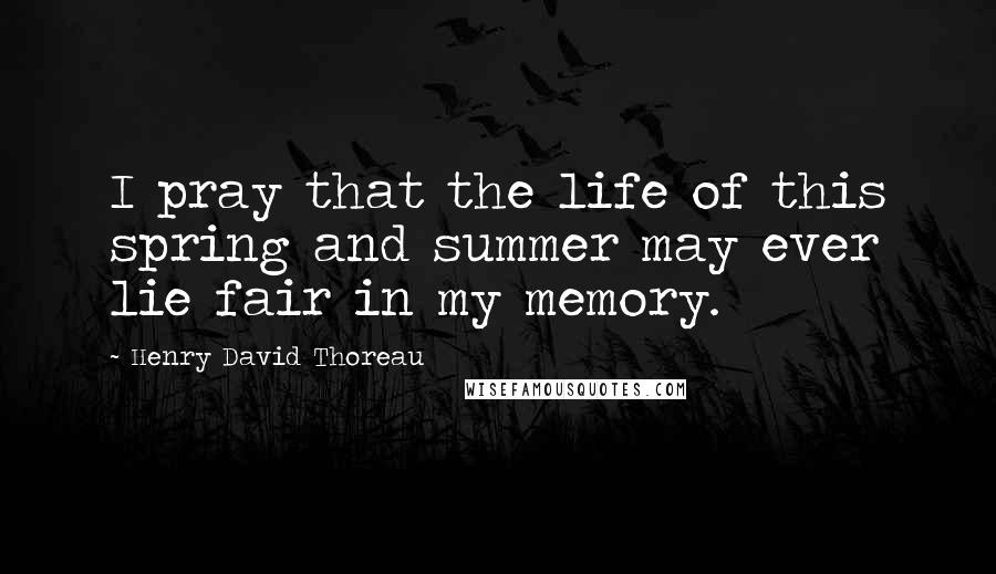 Henry David Thoreau Quotes: I pray that the life of this spring and summer may ever lie fair in my memory.