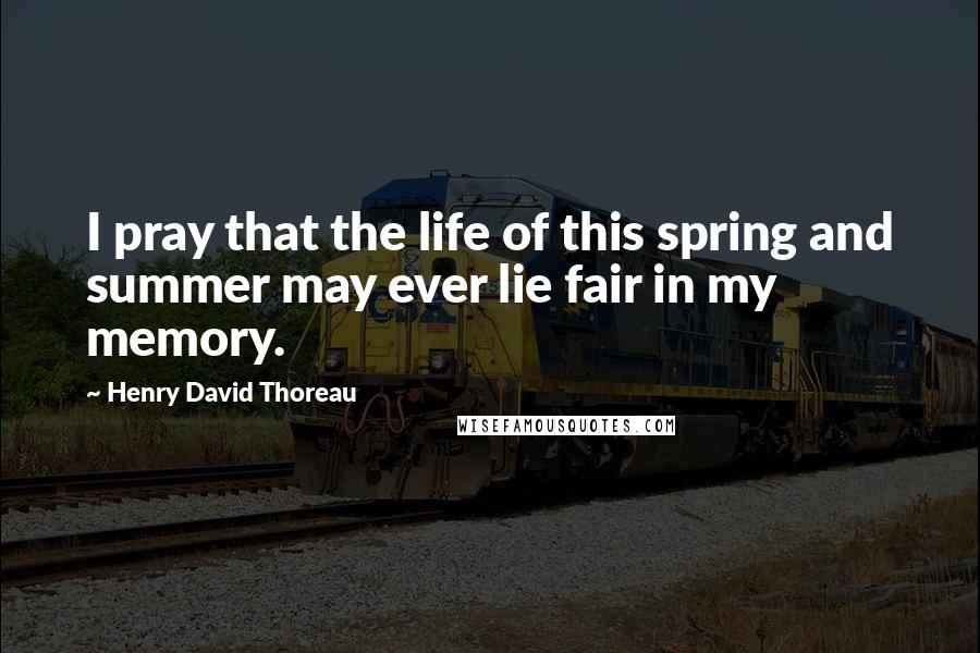 Henry David Thoreau Quotes: I pray that the life of this spring and summer may ever lie fair in my memory.