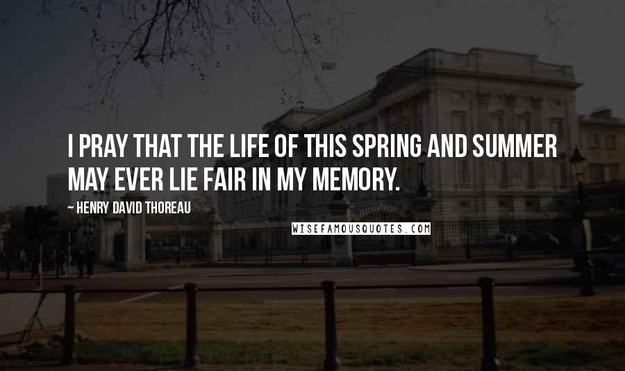 Henry David Thoreau Quotes: I pray that the life of this spring and summer may ever lie fair in my memory.