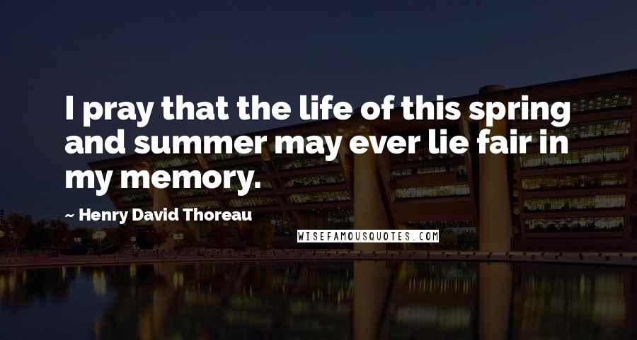 Henry David Thoreau Quotes: I pray that the life of this spring and summer may ever lie fair in my memory.