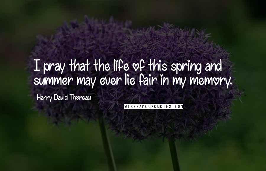 Henry David Thoreau Quotes: I pray that the life of this spring and summer may ever lie fair in my memory.