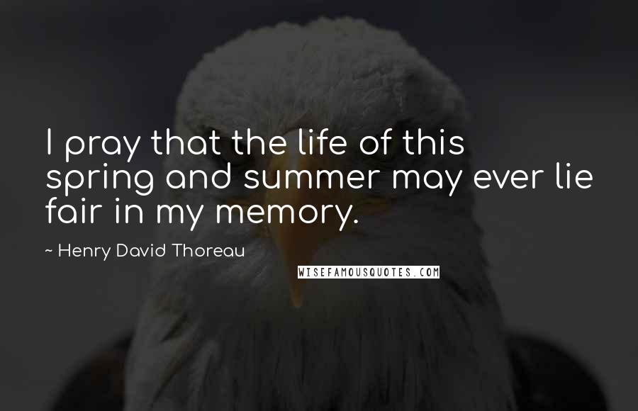 Henry David Thoreau Quotes: I pray that the life of this spring and summer may ever lie fair in my memory.