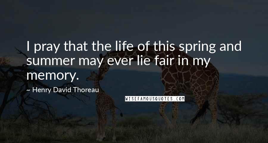 Henry David Thoreau Quotes: I pray that the life of this spring and summer may ever lie fair in my memory.