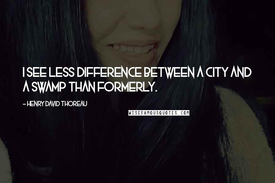 Henry David Thoreau Quotes: I see less difference between a city and a swamp than formerly.