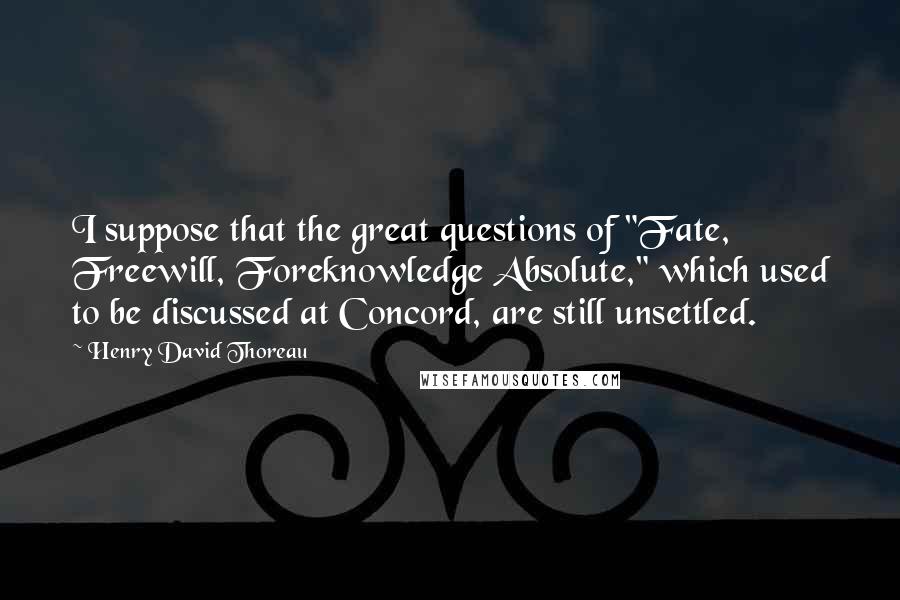 Henry David Thoreau Quotes: I suppose that the great questions of "Fate, Freewill, Foreknowledge Absolute," which used to be discussed at Concord, are still unsettled.