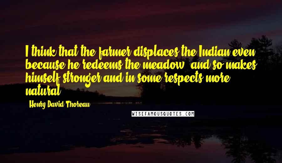 Henry David Thoreau Quotes: I think that the farmer displaces the Indian even because he redeems the meadow, and so makes himself stronger and in some respects more natural.