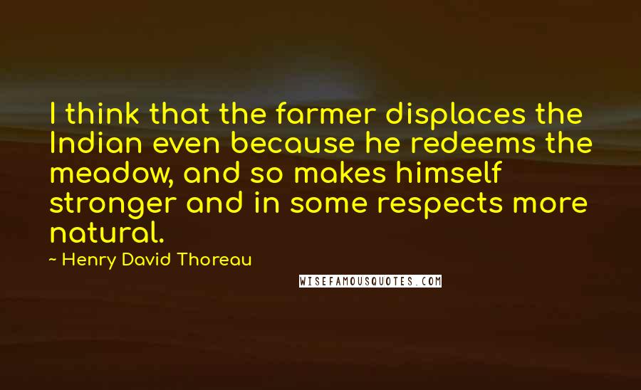 Henry David Thoreau Quotes: I think that the farmer displaces the Indian even because he redeems the meadow, and so makes himself stronger and in some respects more natural.