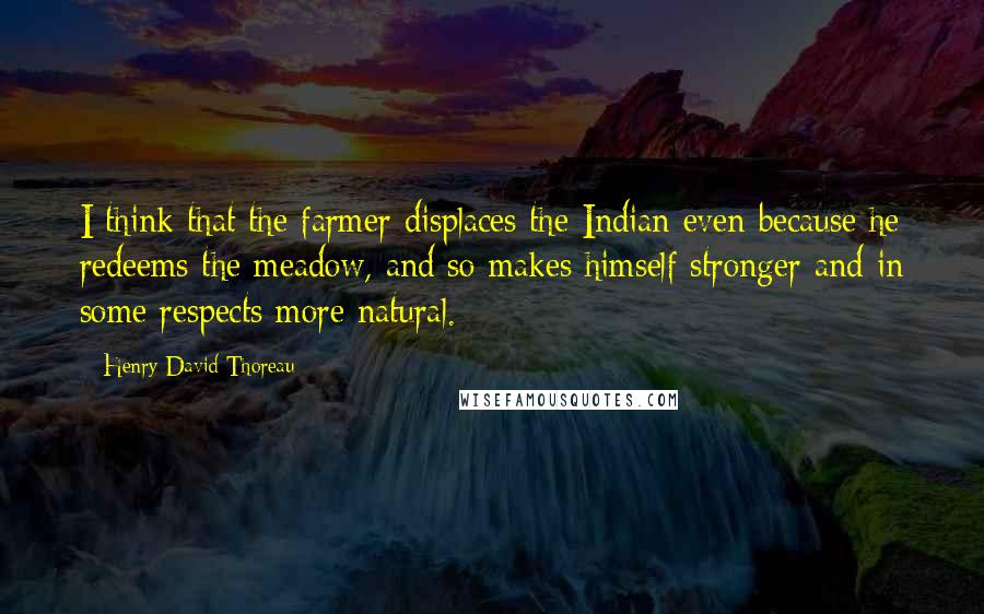 Henry David Thoreau Quotes: I think that the farmer displaces the Indian even because he redeems the meadow, and so makes himself stronger and in some respects more natural.