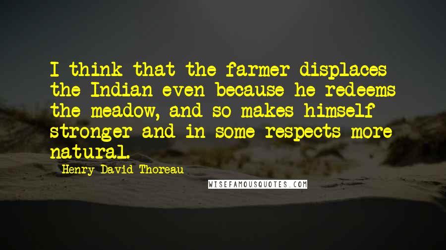 Henry David Thoreau Quotes: I think that the farmer displaces the Indian even because he redeems the meadow, and so makes himself stronger and in some respects more natural.