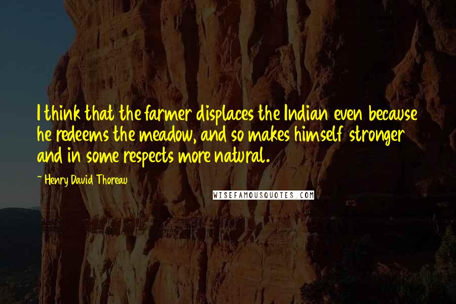 Henry David Thoreau Quotes: I think that the farmer displaces the Indian even because he redeems the meadow, and so makes himself stronger and in some respects more natural.