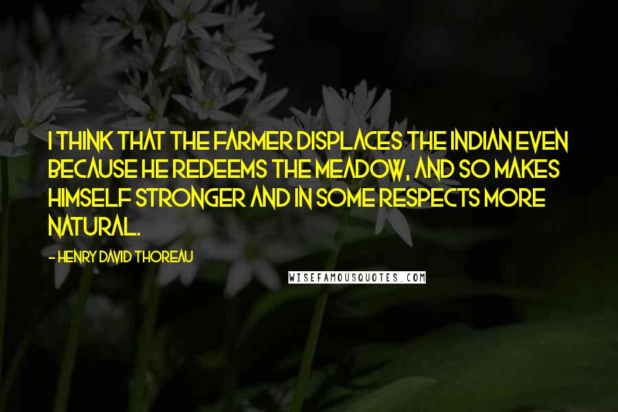 Henry David Thoreau Quotes: I think that the farmer displaces the Indian even because he redeems the meadow, and so makes himself stronger and in some respects more natural.
