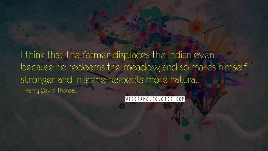 Henry David Thoreau Quotes: I think that the farmer displaces the Indian even because he redeems the meadow, and so makes himself stronger and in some respects more natural.