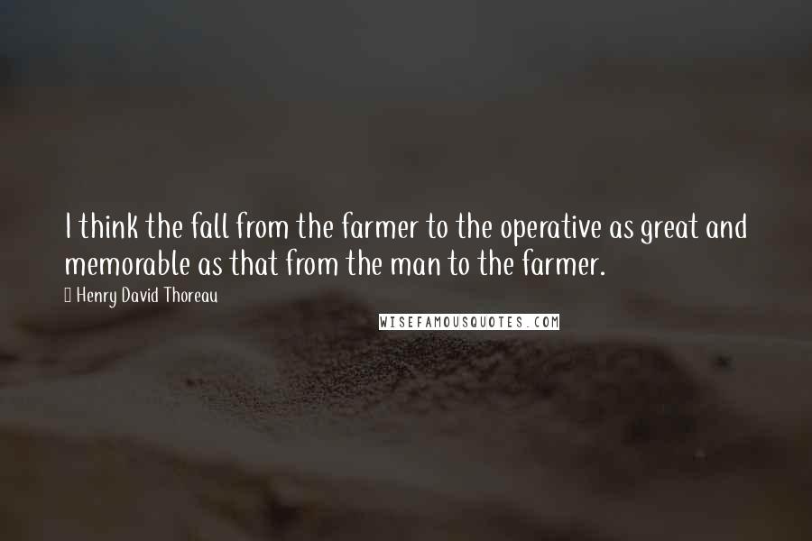 Henry David Thoreau Quotes: I think the fall from the farmer to the operative as great and memorable as that from the man to the farmer.