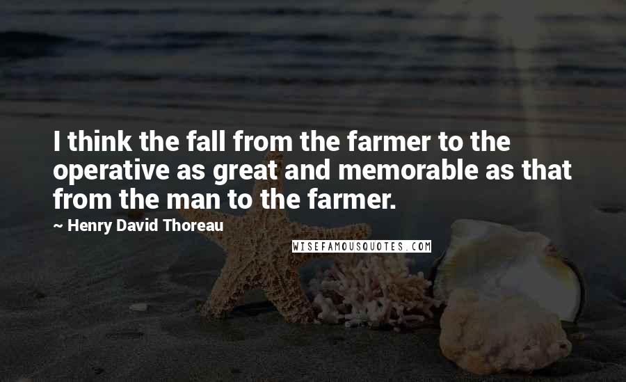 Henry David Thoreau Quotes: I think the fall from the farmer to the operative as great and memorable as that from the man to the farmer.