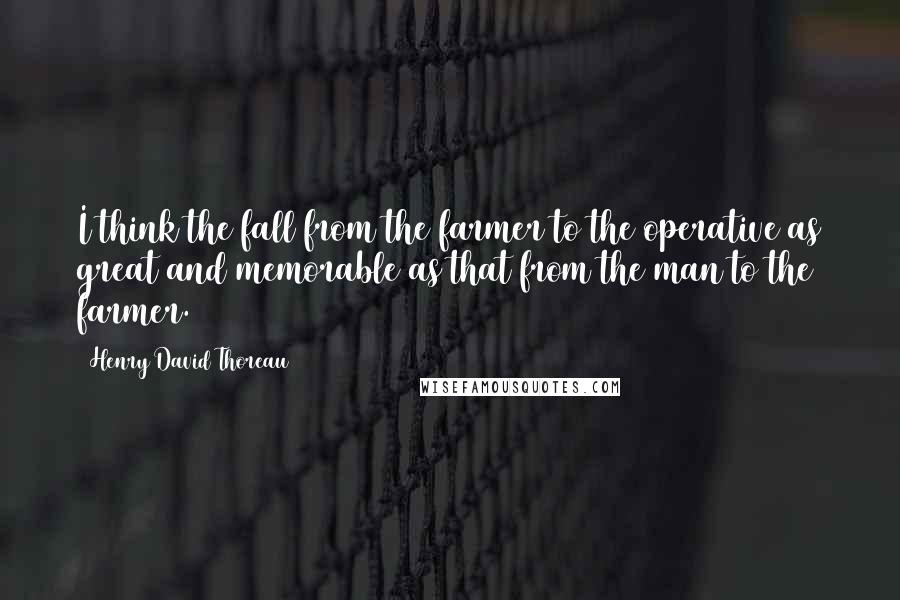 Henry David Thoreau Quotes: I think the fall from the farmer to the operative as great and memorable as that from the man to the farmer.