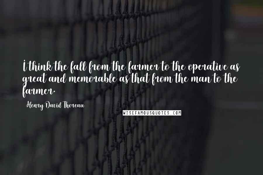 Henry David Thoreau Quotes: I think the fall from the farmer to the operative as great and memorable as that from the man to the farmer.