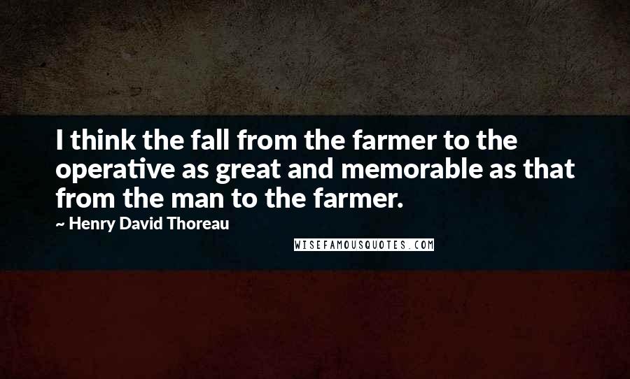 Henry David Thoreau Quotes: I think the fall from the farmer to the operative as great and memorable as that from the man to the farmer.