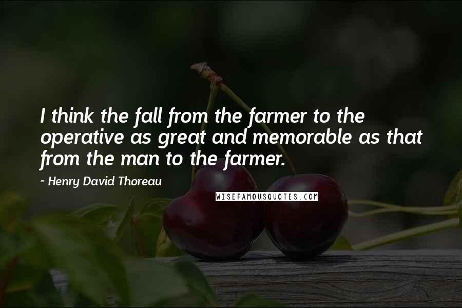 Henry David Thoreau Quotes: I think the fall from the farmer to the operative as great and memorable as that from the man to the farmer.