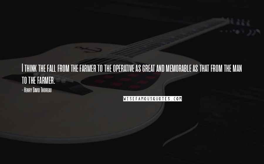 Henry David Thoreau Quotes: I think the fall from the farmer to the operative as great and memorable as that from the man to the farmer.