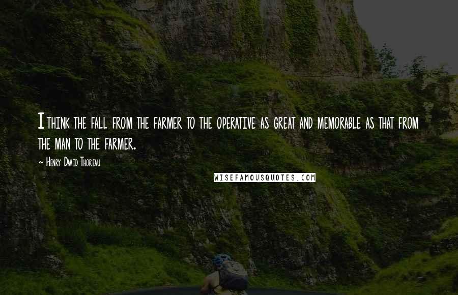 Henry David Thoreau Quotes: I think the fall from the farmer to the operative as great and memorable as that from the man to the farmer.