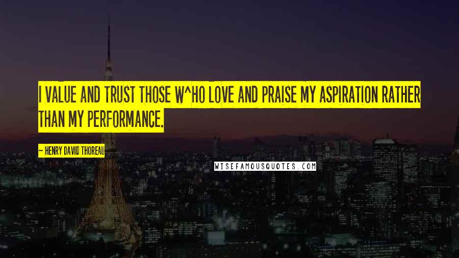 Henry David Thoreau Quotes: I value and trust those w^ho love and praise my aspiration rather than my performance.