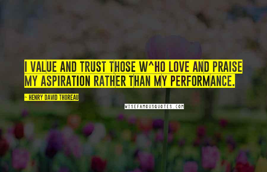 Henry David Thoreau Quotes: I value and trust those w^ho love and praise my aspiration rather than my performance.