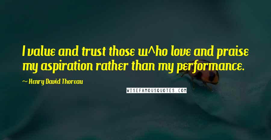 Henry David Thoreau Quotes: I value and trust those w^ho love and praise my aspiration rather than my performance.