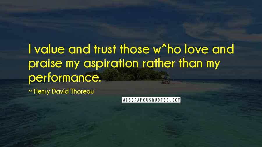 Henry David Thoreau Quotes: I value and trust those w^ho love and praise my aspiration rather than my performance.