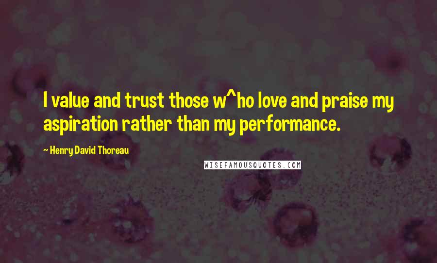 Henry David Thoreau Quotes: I value and trust those w^ho love and praise my aspiration rather than my performance.