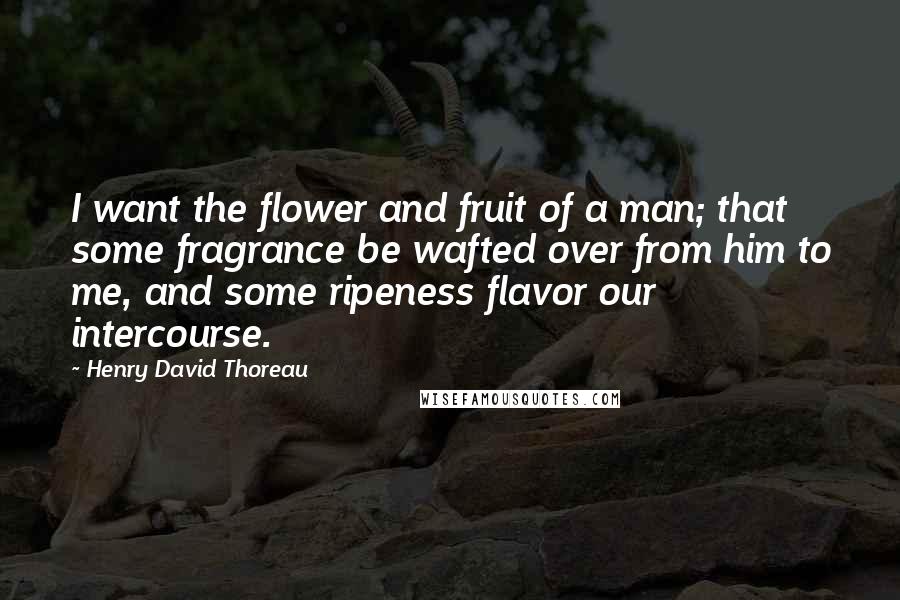 Henry David Thoreau Quotes: I want the flower and fruit of a man; that some fragrance be wafted over from him to me, and some ripeness flavor our intercourse.