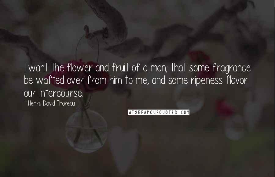Henry David Thoreau Quotes: I want the flower and fruit of a man; that some fragrance be wafted over from him to me, and some ripeness flavor our intercourse.