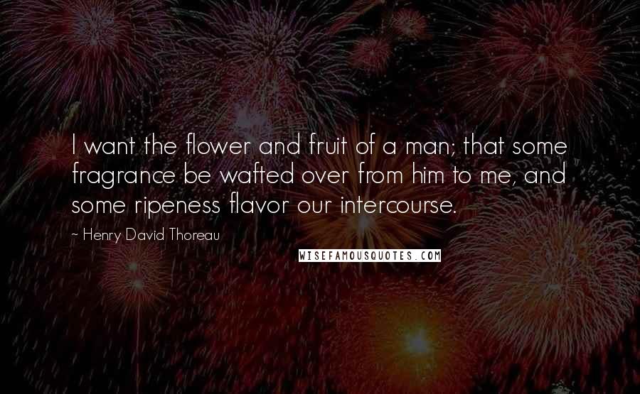 Henry David Thoreau Quotes: I want the flower and fruit of a man; that some fragrance be wafted over from him to me, and some ripeness flavor our intercourse.