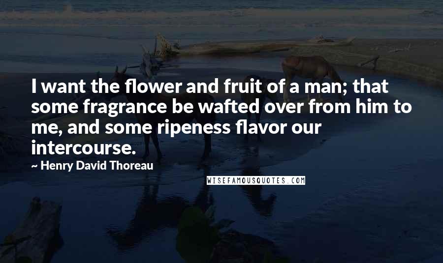 Henry David Thoreau Quotes: I want the flower and fruit of a man; that some fragrance be wafted over from him to me, and some ripeness flavor our intercourse.