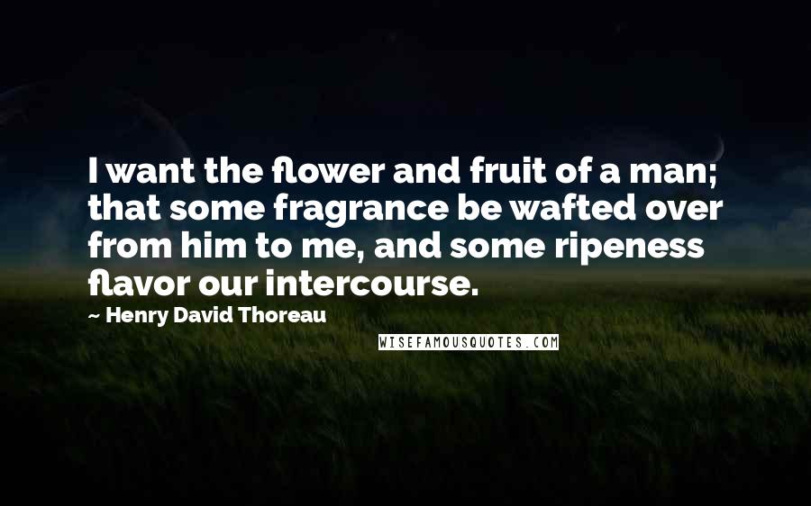 Henry David Thoreau Quotes: I want the flower and fruit of a man; that some fragrance be wafted over from him to me, and some ripeness flavor our intercourse.