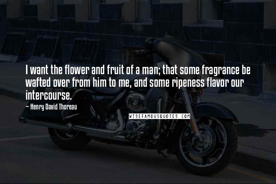 Henry David Thoreau Quotes: I want the flower and fruit of a man; that some fragrance be wafted over from him to me, and some ripeness flavor our intercourse.