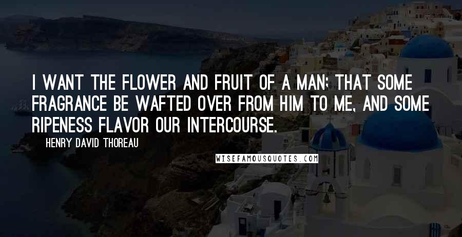 Henry David Thoreau Quotes: I want the flower and fruit of a man; that some fragrance be wafted over from him to me, and some ripeness flavor our intercourse.