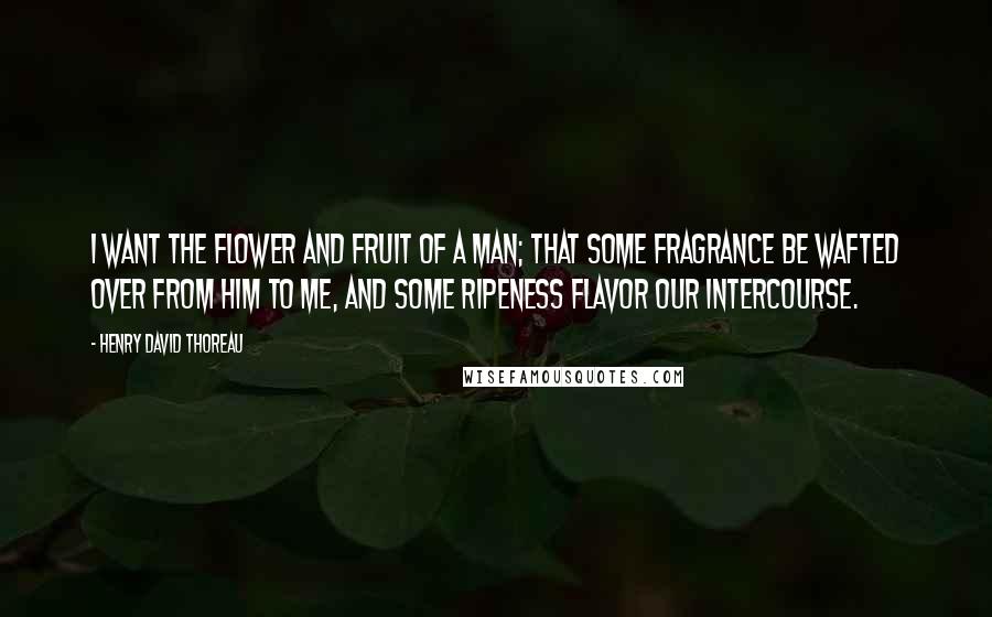 Henry David Thoreau Quotes: I want the flower and fruit of a man; that some fragrance be wafted over from him to me, and some ripeness flavor our intercourse.