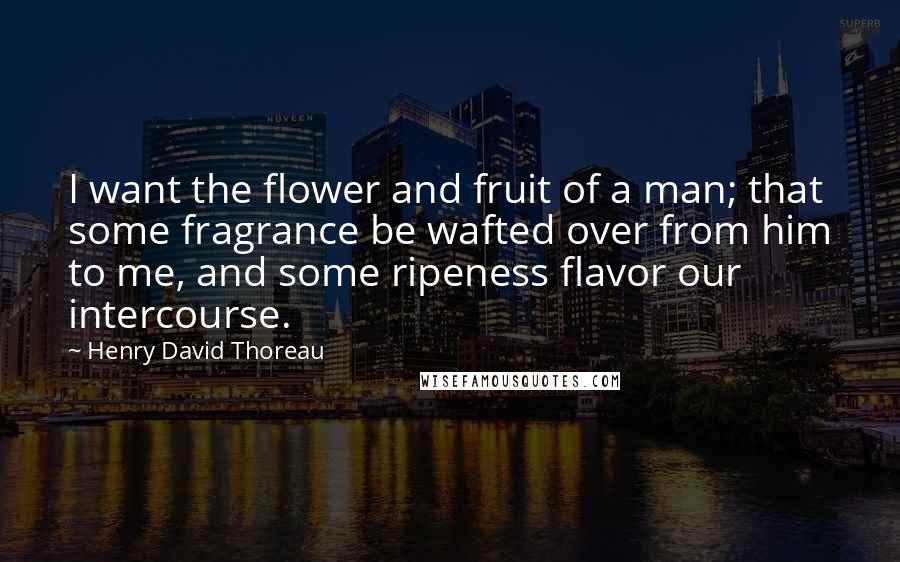 Henry David Thoreau Quotes: I want the flower and fruit of a man; that some fragrance be wafted over from him to me, and some ripeness flavor our intercourse.